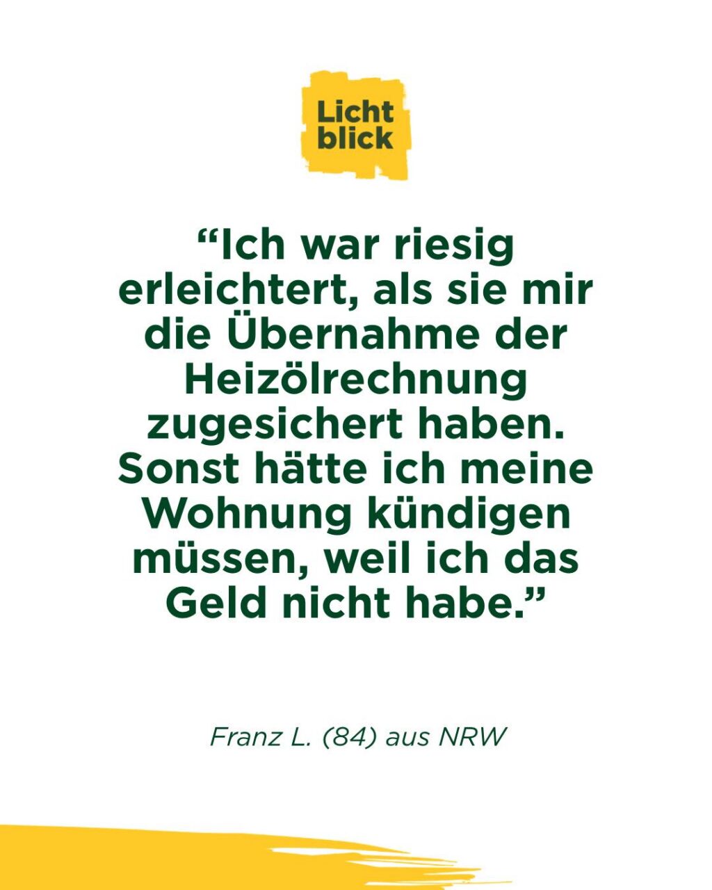 📞 Er hatte den Hörer schon in der Hand.
Und legte wieder auf:
aus Angst, zu viel zu sein 😢

Seine Mail 📧 hat uns getroffen, hier ungekürzt wiedergegeben:

„Liebes Lichtblick Team .
Kann leider nicht im Augenblick anrufen da ich zur Zeit wieder mal extreme Sprachschwierigkeiten habe . Manchmal habe ich diese . Sind
Nachwirkungen meiner Schlaganfälle . Ich war riesig erleichtert, als sie mir die Übernahme der Heizölrechnung zugesichert haben . Sonst hätte ich meine Wohnung kündigen müssen, weil ich das Geld nicht habe. Das will ich hinauszögern so lange es geht. Mein Anruf diesbezüglich war wichtiger als mein Schamgefühl. Vielleicht verstehen sie das nicht, aber ich war früher finanziell anders aufgestellt . Ich fühle mich manchmal wie ein Bettler . Dazu haben sie mir 2 Gutscheine für Esseneinkauf geschickt. War mir ebenso eine Riesenhilfe, weil ich sehr, sehr eng rechnen muss. Habe nach Erhalt sofort eingekauft und bei einigermassen guter Planung komme ich die nächste Zeit über die Runden . Wie sie sich vorstellen können, fehlt es an allen Ecken und Enden . Es ist sehr beruhigend zu wissen, dass sie da sind . Manchmal habe ich den Telefonhörer in der Hand um sie anzurufen .
Dann lege ich wieder auf, weil ich denke, dass sie meinen ich will wieder etwas von ihnen. Dabei will ich nur sprechen mit ihnen. Ich will nicht jammern, nur hören dass sie da sind . Allein das Gefühl, dass es sie gibt und dass sie zuhören ist sehr wichtig für mich . Ich habe sehr grossen Respekt vor ihnen und ihrer Arbeit . Vielen Dank für alles .
Franz L."

Das ist Altersarmut.
Nicht nur das Geld fehlt an allen Ecken und Enden, sondern auch der Mut, sich zu melden.

Genau deshalb gibt es uns.
Wir helfen. Und wir hören zu.