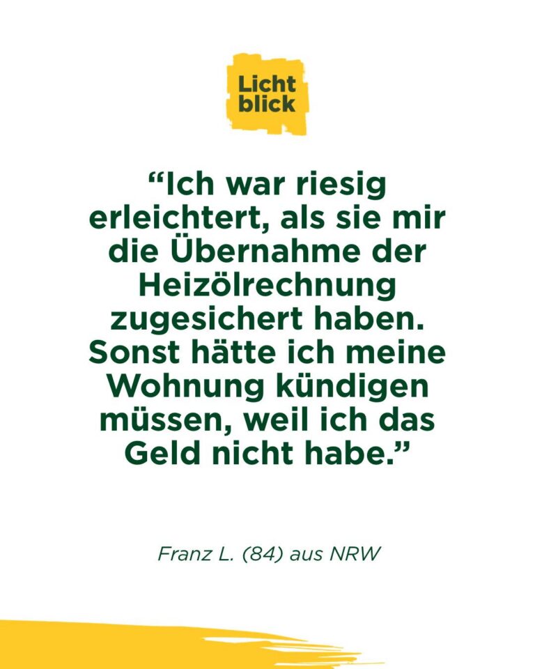 📞 Er hatte den Hörer schon in der Hand.
Und legte wieder auf:
aus Angst, zu viel zu sein 😢

Seine Mail 📧 hat uns getroffen, hier ungekürzt wiedergegeben:

„Liebes Lichtblick Team .
Kann leider nicht im Augenblick anrufen da ich zur Zeit wieder mal extreme Sprachschwierigkeiten habe . Manchmal habe ich diese . Sind
Nachwirkungen meiner Schlaganfälle . Ich war riesig erleichtert, als sie mir die Übernahme der Heizölrechnung zugesichert haben . Sonst hätte ich meine Wohnung kündigen müssen, weil ich das Geld nicht habe. Das will ich hinauszögern so lange es geht. Mein Anruf diesbezüglich war wichtiger als mein Schamgefühl. Vielleicht verstehen sie das nicht, aber ich war früher finanziell anders aufgestellt . Ich fühle mich manchmal wie ein Bettler . Dazu haben sie mir 2 Gutscheine für Esseneinkauf geschickt. War mir ebenso eine Riesenhilfe, weil ich sehr, sehr eng rechnen muss. Habe nach Erhalt sofort eingekauft und bei einigermassen guter Planung komme ich die nächste Zeit über die Runden . Wie sie sich vorstellen können, fehlt es an allen Ecken und Enden . Es ist sehr beruhigend zu wissen, dass sie da sind . Manchmal habe ich den Telefonhörer in der Hand um sie anzurufen .
Dann lege ich wieder auf, weil ich denke, dass sie meinen ich will wieder etwas von ihnen. Dabei will ich nur sprechen mit ihnen. Ich will nicht jammern, nur hören dass sie da sind . Allein das Gefühl, dass es sie gibt und dass sie zuhören ist sehr wichtig für mich . Ich habe sehr grossen Respekt vor ihnen und ihrer Arbeit . Vielen Dank für alles .
Franz L."

Das ist Altersarmut.
Nicht nur das Geld fehlt an allen Ecken und Enden, sondern auch der Mut, sich zu melden.

Genau deshalb gibt es uns.
Wir helfen. Und wir hören zu.