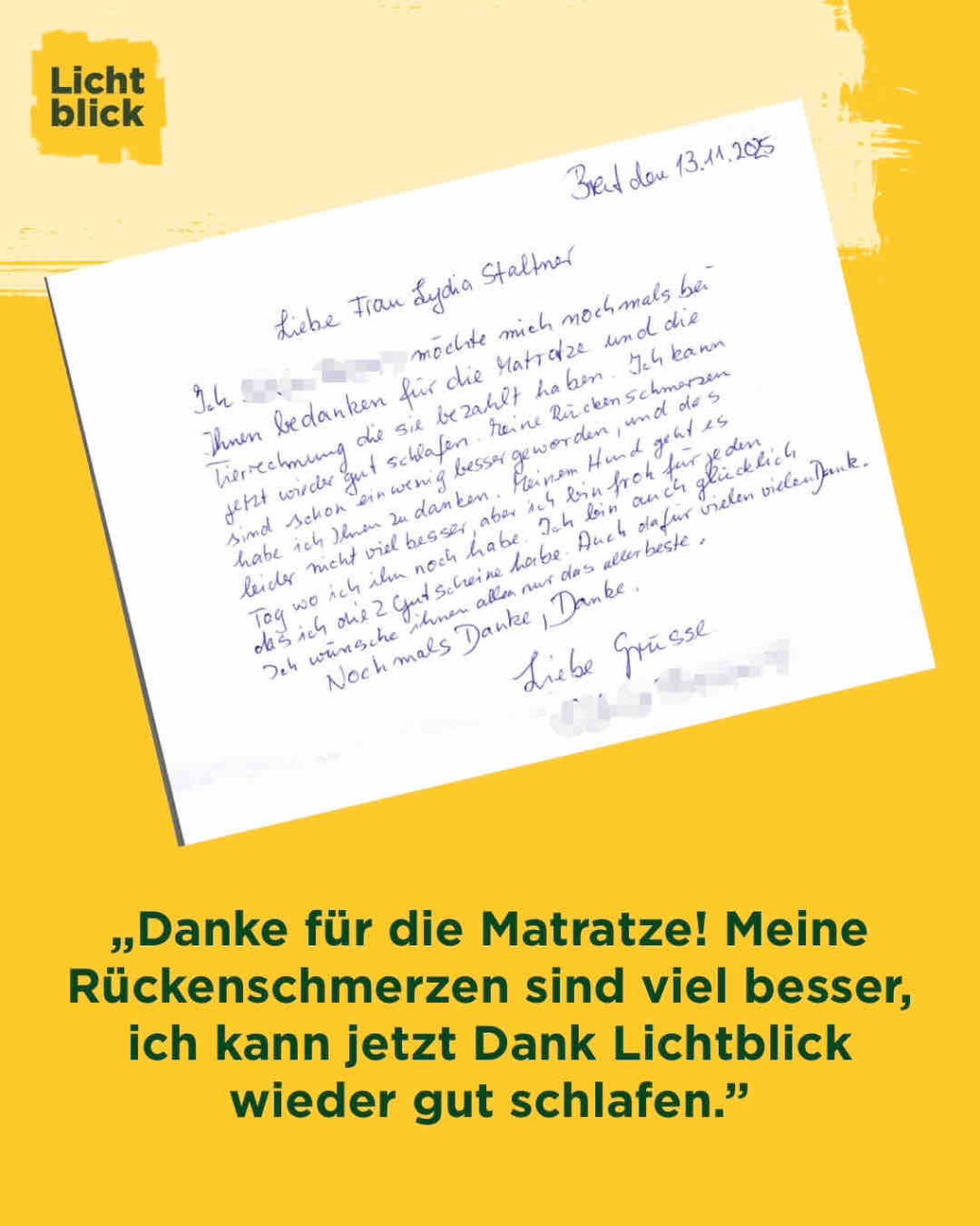 Manchmal ist Hilfe kein großes Wort. Sondern eine Matratze. Und eine Rechnung, die jemand übernimmt. 💛

„Liebe Frau Lydia Staltner,

Ich möchte mich nochmals bei Ihnen bedanken für die Matratze und die Tierrechnung, die sie bezahlt haben. Ich kann jetzt wieder gut schlafen. Meine Rückenschmerzen sind schon ein wenig besser geworden, und das habe ich Ihnen zu verdanken.

Meinem Hund geht es leider nicht viel besser, aber ich bin froh für jeden
Tag, wo ich ihn noch habe.

Ich bin auch glücklich, dass ich die 2 Gutscheine habe. Auch dafür vielen vielen Dank! Ich wünsche ihnen allen nur das allerbeste.
Nochmals Danke, Danke.
Liebe Grüsse
xxxxxx“

Solche Briefe gehen direkt ins Herz.
Danke für dieses Vertrauen. Danke, dass wir helfen dürfen. 🫶